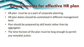 Requirements for effective HR plan
• HR plan must be as a part of corporate planning.
• HR plan duties should be centralized in different management
level
• Plan should be prepared by skill levels rather than by
aggregates
• The time horizon of the plan must be long enough to permit
any remedial action.
 