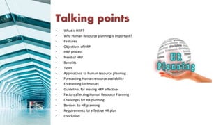 Talking points
• What is HRP?
• Why Human Resource planning is important?
• Features
• Objectives of HRP
• HRP process
• Need of HRP
• Benefits
• Types
• Approaches to human resource planning
• Forecasting Human resource availability
• Forecasting Techniques
• Guidelines for making HRP effective
• Factors affecting Human Resource Planning
• Challenges for HR planning
• Barriers to HR planning
• Requirements for effective HR plan
• conclusion
 