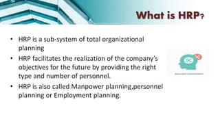 • HRP is a sub-system of total organizational
planning
• HRP facilitates the realization of the company’s
objectives for the future by providing the right
type and number of personnel.
• HRP is also called Manpower planning,personnel
planning or Employment planning.
What is HRP?
 