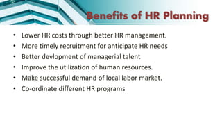 Benefits of HR Planning
• Lower HR costs through better HR management.
• More timely recruitment for anticipate HR needs
• Better devlopment of managerial talent
• Improve the utilization of human resources.
• Make successful demand of local labor market.
• Co-ordinate different HR programs
 