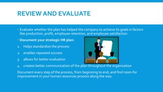 REVIEW AND EVALUATE
 Evaluate whether the plan has helped the company to achieve its goals in factors
like production, profit, employee retention, and employee satisfaction
 Document your strategic HR plan:
1. Helps standardize the process
2. enables repeated success
3. allows for better evaluation
4. creates better communication of the plan throughout the organization
Document every step of the process, from beginning to end, and find room for
improvement in your human resources process along the way.
 