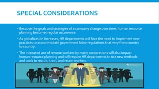 SPECIAL CONSIDERATIONS
 Because the goals and strategies of a company change over time, human resource
planning becomes regular occurrence.
 As globalization increases, HR departments will face the need to implement new
practices to accommodate government labor regulations that vary from country
to country.
 The increased use of remote workers by many corporations will also impact
human resource planning and will require HR departments to use new methods
and tools to recruit, train, and retain workers.
 