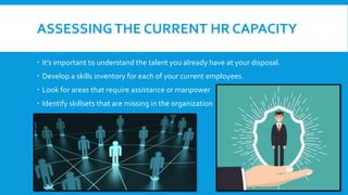 ASSESSINGTHE CURRENT HR CAPACITY
 It’s important to understand the talent you already have at your disposal.
 Develop a skills inventory for each of your current employees.
 Look for areas that require assistance or manpower
 Identify skillsets that are missing in the organization
 