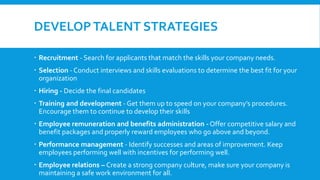 DEVELOPTALENT STRATEGIES
 Recruitment - Search for applicants that match the skills your company needs.
 Selection - Conduct interviews and skills evaluations to determine the best fit for your
organization
 Hiring - Decide the final candidates
 Training and development - Get them up to speed on your company’s procedures.
Encourage them to continue to develop their skills
 Employee remuneration and benefits administration - Offer competitive salary and
benefit packages and properly reward employees who go above and beyond.
 Performance management - Identify successes and areas of improvement. Keep
employees performing well with incentives for performing well.
 Employee relations – Create a strong company culture, make sure your company is
maintaining a safe work environment for all.
 