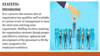 STAFFING
Introduction
It is a process that ensures that an
organisation has qualifies staff available
at various levels of management to meet
the short term and long-term
requirement. Staffing involves manning
the organisation structure though proper
and effective selection, appraisal and
development of the personnel to fill the
roles assigned to the
employers/workforce.
 