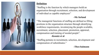 Definition
“Staffing is the function by which managers build an
organisation through recruitment, selection, and development
of individual as capable employees”
-Mc farland
“The managerial functions of staffing are defined as filling
positions in the organisation structure through identifying
workforce requirements, inventorying the people available,
recruitment, selection, placement, promotion, appraisal,
compensation and training of needed people”.
-Koontz et al
“Staffing pertains to recruitment, selection, development and
compensation of subordinates.”
-Theo haimann
 