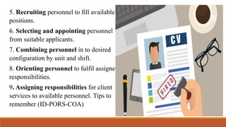 5. Recruiting personnel to fill available
positions.
6. Selecting and appointing personnel
from suitable applicants.
7. Combining personnel in to desired
configuration by unit and shift.
8. Orienting personnel to fulfil assigned
responsibilities.
9. Assigning responsibilities for client
services to available personnel. Tips to
remember (ID-PORS-COA)
 