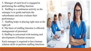 5. Manager of each level is engaged in
performing the staffing function
6. Staffing is a continuous activity as the
manager is to guide and train the
subordinates and also evaluate their
performance
7. Staffing helps in placing right men at the
right job
8. The basis of staffing function is efficient
management of personnel
9. Staffing is concerned with training and
development of human resources
Each manager is required to have human
relation skills to perform staffing functions
 