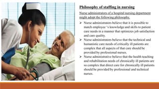 Philosophy of staffing in nursing
Nurse administrators of a hospital nursing department
might adopt the following philosophy.
 Nurse administrators believe that it is possible to
match employee ‘s knowledge and skills to patient
care needs in a manner that optimizes job satisfaction
and care quality.
 Nurse administrators believe that the technical and
humanistic care needs of critically ill patients are
complex that all aspects of that care should be
provided by professional nurses.
 Nurse administrative believe that the health teaching
and rehabilitation needs of chronically ill patients are
so complex that direct care for chronically ill patients
should be provided by professional and technical
nurses.
 