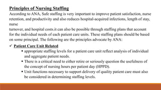 Principles of Nursing Staffing
According to ANA, Safe staffing is very important to improve patient satisfaction, nurse
retention, and productivity and also reduces hospital-acquired infections, length of stay,
nurse
turnover, and hospital costs.it can also be possible through staffing plans that account
for the individual needs of each patient care units. These staffing plans should be based
on some principal. The following are the principles advocate by ANA:
 Patient Care Unit Related
 appropriate staffing levels for a patient care unit reflect analysis of individual
and aggregate patient needs.
 There is a critical need to either retire or seriously question the usefulness of
the concept of nursing hours per patient day (HPPD).
 Unit functions necessary to support delivery of quality patient care must also
be considered in determining staffing levels.
 