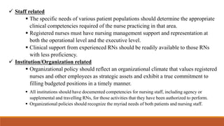  Staff related
 The specific needs of various patient populations should determine the appropriate
clinical competencies required of the nurse practicing in that area.
 Registered nurses must have nursing management support and representation at
both the operational level and the executive level.
 Clinical support from experienced RNs should be readily available to those RNs
with less proficiency.
 Institution/Organization related
 Organizational policy should reflect an organizational climate that values registered
nurses and other employees as strategic assets and exhibit a true commitment to
filling budgeted positions in a timely manner.
 All institutions should have documented competencies for nursing staff, including agency or
supplemental and travelling RNs, for those activities that they have been authorized to perform.
 Organizational policies should recognize the myriad needs of both patients and nursing staff.
 