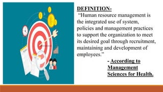 DEFINITION-
“Human resource management is
the integrated use of system,
policies and management practices
to support the organization to meet
its desired goal through recruitment,
maintaining and development of
employees.”
- According to
Management
Sciences for Health.
 