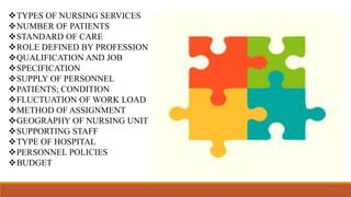 TYPES OF NURSING SERVICES
NUMBER OF PATIENTS
STANDARD OF CARE
ROLE DEFINED BY PROFESSION
QUALIFICATION AND JOB
SPECIFICATION
SUPPLY OF PERSONNEL
PATIENTS; CONDITION
FLUCTUATION OF WORK LOAD
METHOD OF ASSIGNMENT
GEOGRAPHY OF NURSING UNIT
SUPPORTING STAFF
TYPE OF HOSPITAL
PERSONNEL POLICIES
BUDGET
 