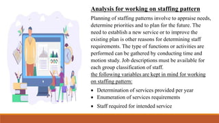 Analysis for working on staffing pattern
Planning of staffing patterns involve to appraise needs,
determine priorities and to plan for the future. The
need to establish a new service or to improve the
existing plan is other reasons for determining staff
requirements. The type of functions or activities are
performed can be gathered by conducting time and
motion study. Job descriptions must be available for
each group classification of staff.
the following variables are kept in mind for working
on staffing pattern:
 Determination of services provided per year
 Enumeration of services requirements
 Staff required for intended service
 