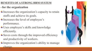 BENEFITS OF A STRONG HRM SYSTEM
• for the organization
Increases the organization’s capacity to retain
staffs and achieve its goals.
Increases the level of employee’s
performance.
Uses employee’s skills and knowledge
efficiently.
Saves costs through the improved efficiency
and productivity of workers.
Improves the organization’s ability to manage
change.
 