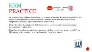 HRM
PRACTICE
An organization success depends on its human resources.No matter how much an
organization invest on other assets.If its human resources doesn’t have the
competence then the organization eill unsuccessful.
Even when the deciding on which fixed assets to invest,any organization goes
through many industries.
Therefore when It comes to human resource it has to be even more careful.Pran-
RFL group also consider their employees as their best assets.
 