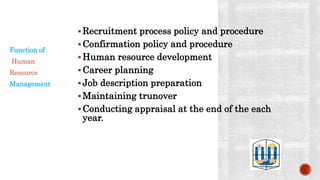 Recruitment process policy and procedure
Confirmation policy and procedure
Human resource development
Career planning
Job description preparation
Maintaining trunover
Conducting appraisal at the end of the each
year.
Function of
Human
Resource
Management
 