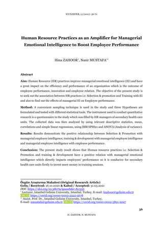 IGUSABDER, 13 (2021): 56-70
56
H. ZAHOOR, N. MUSTAFA
Human Resource Practices as an Amplifier for Managerial
Emotional Intelligence to Boost Employee Performance
Hina ZAHOOR*, Nasir MUSTAFA**
Abstract
Aim: Human Resource (HR) practices improve managerial emotional intelligence (EI) and have
a great impact on the efficiency and performance of an organization which is the outcome of
employee performance, innovation and employee relation. The objective of the present study is
to seek out the association between HR practices i.e. Selection & promotion and Training with EI
and also to find out the effects of managerial EI on Employee performance.
Method: A convenient sampling technique is used in the study and three Hypotheses are
formulated and tested with different statistical tools. The instrument used to conduct quantitative
research is a questionnaire in the study which was filled by HR managers of secondary health care
units. The collected data was then analyzed by using relevant descriptive statistics, mean,
correlations and simple linear regressions, using IBM SPSS21 and ANOVA (Analysis of variance).
Results: Results demonstrate the positive relationship between Selection & Promotion with
managerial employee intelligence, training & development with managerial employee intelligence
and managerial employee intelligence with employee performance.
Conclusion: The present study result shows that Human resource practices i.e. Selection &
Promotion and training & development have a positive relation with managerial emotional
intelligence which directly impacts employees’ performance so it is conducive for secondary
health care units firstly to invest more money in training sessions.
Özgün Araştırma Makalesi (Original Research Article)
Geliş / Received: 16.10.2020 & Kabul / Accepted: 31.03.2021
DOI: https://doi.org/10.38079/igusabder.811555
* Lecturer, Istanbul Gelisim University, Istanbul, Turkey, E-mail: hzahoor@gelisim.edu.tr
ORCID https://orcid.org/0000-0003-2322-5678
** Assist. Prof. Dr., Istanbul Gelisim University, Istanbul, Turkey,
E-mail: nmustafa@gelisim.edu.tr ORCID https://orcid.org/0000-0002-5821-9297
 