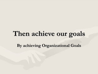 Then achieve our goals By achieving Organizational Goals 