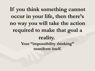 If you think something cannot occur in your life, then there’s no way you will take the action required to make that goal a reality.   Your “impossibility thinking” manifests itself. 