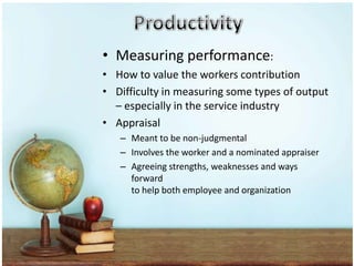 • Measuring performance:
• How to value the workers contribution
• Difficulty in measuring some types of output
  – especially in the service industry
• Appraisal
   – Meant to be non-judgmental
   – Involves the worker and a nominated appraiser
   – Agreeing strengths, weaknesses and ways
     forward
     to help both employee and organization
 