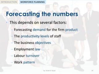 by: Shadi A. Razak 14
INTRODUCTION
Forecasting the numbers
WORKFORCE PLANNING
• This depends on several factors:
– Forecasting demand for the firm product
– The productivity levels of staff
– The business objectives
– Employment law
– Labour turnover
– Work pattern
 