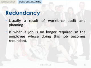 by: Shadi A. Razak 16
INTRODUCTION
Redundancy
WORKFORCE PLANNING
• Usually a result of workforce audit and
planning.
• Is when a job is no longer required so the
employee whose doing this job becomes
redundant.
 