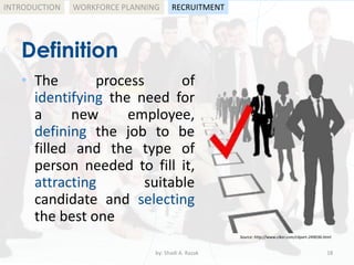 by: Shadi A. Razak 18
INTRODUCTION
Definition
WORKFORCE PLANNING
• The process of
identifying the need for
a new employee,
defining the job to be
filled and the type of
person needed to fill it,
attracting suitable
candidate and selecting
the best one
RECRUITMENT
Source: http://www.clker.com/clipart-249036.html
 