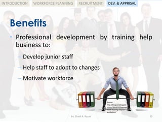 by: Shadi A. Razak 20
INTRODUCTION
Benefits
WORKFORCE PLANNING
• Professional development by training help
business to:
– Develop junior staff
– Help staff to adopt to changes
– Motivate workforce
RECRUITMENT DEV. & APPRISAL
Source:
http://blog.fundinggate
s.com/2012/10/manage
ment-training-improv-
workplace/
 
