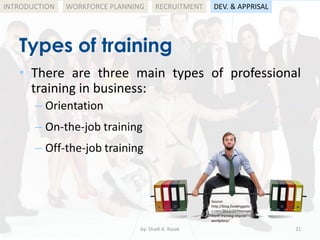 by: Shadi A. Razak 21
INTRODUCTION
Types of training
WORKFORCE PLANNING
• There are three main types of professional
training in business:
– Orientation
– On-the-job training
– Off-the-job training
RECRUITMENT DEV. & APPRISAL
Source:
http://blog.fundinggate
s.com/2012/10/manage
ment-training-improv-
workplace/
 