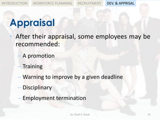 by: Shadi A. Razak 24
INTRODUCTION
Appraisal
WORKFORCE PLANNING
• After their appraisal, some employees may be
recommended:
– A promotion
– Training
– Warning to improve by a given deadline
– Disciplinary
– Employment termination
RECRUITMENT DEV. & APPRISAL
 