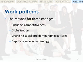 by: Shadi A. Razak 28
INTRODUCTION
Work patterns
WORKFORCE PLANNING
• The reasons for these changes:
– Focus on competitiveness
– Globalisation
– Changing social and demographic patterns
– Rapid advance in technology
RECRUITMENT DEV. & APPRISAL W. PATTERN
 