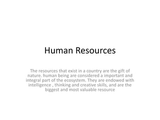 Human Resources
The resources that exist in a country are the gift of
nature. human being are considered a important and
integral part of the ecosystem. They are endowed with
intelligence , thinking and creative skills, and are the
biggest and most valuable resource
 