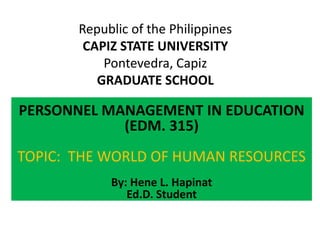 Republic of the Philippines
CAPIZ STATE UNIVERSITY
Pontevedra, Capiz
GRADUATE SCHOOL
PERSONNEL MANAGEMENT IN EDUCATION
(EDM. 315)
TOPIC: THE WORLD OF HUMAN RESOURCES
By: Hene L. Hapinat
Ed.D. Student
 