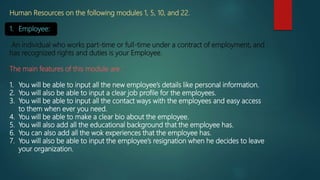 Human Resources on the following modules 1, 5, 10, and 22.
1. Employee:
An individual who works part-time or full-time under a contract of employment, and
has recognized rights and duties is your Employee.
The main features of this module are :
1. You will be able to input all the new employee’s details like personal information.
2. You will also be able to input a clear job profile for the employees.
3. You will be able to input all the contact ways with the employees and easy access
to them when ever you need.
4. You will be able to make a clear bio about the employee.
5. You will also add all the educational background that the employee has.
6. You can also add all the wok experiences that the employee has.
7. You will also be able to input the employee’s resignation when he decides to leave
your organization.
 