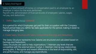 2. Salary And Payroll
Salary is a fixed amount of money or compensation paid to an employee by an
employer in return for the work performed.
Payroll is the administration of financial records of employees' salaries, wages,
net pay, and deductions.
1. Define Payroll Period (optional)
It is a period for which Employees get paid for their occupation with the Company.
Payroll period helps you define Tax slabs applicable for the period, making it easier to
manage changing laws.
2. Create Salary Structure with Salary Components (Earnings and Deductions)
The Salary Structure represents how Salaries are structured and calculated based on
Earnings and Deductions.
Salary structures are used to help organizations: 1. Maintain pay levels that are
competitive with the external labour market, 2. Maintain internal pay relationships
among jobs, 3. Recognize and reward differences in the level of responsibility, skill,
and performance, and manage pay expenditures.
 