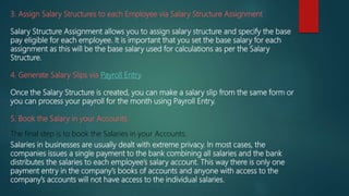 3. Assign Salary Structures to each Employee via Salary Structure Assignment
Salary Structure Assignment allows you to assign salary structure and specify the base
pay eligible for each employee. It is important that you set the base salary for each
assignment as this will be the base salary used for calculations as per the Salary
Structure.
4. Generate Salary Slips via Payroll Entry.
Once the Salary Structure is created, you can make a salary slip from the same form or
you can process your payroll for the month using Payroll Entry.
5. Book the Salary in your Accounts.
The final step is to book the Salaries in your Accounts.
Salaries in businesses are usually dealt with extreme privacy. In most cases, the
companies issues a single payment to the bank combining all salaries and the bank
distributes the salaries to each employee’s salary account. This way there is only one
payment entry in the company’s books of accounts and anyone with access to the
company’s accounts will not have access to the individual salaries.
 