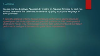4. Appraisal
You can manage Employee Appraisals by creating an Appraisal Template for each role
with the parameters that define the performance by giving appropriate weightage to
each parameter.
1. Basically, appraisal systems measure employee performance against previously-
agreed goals, set future objectives and give staff guidance on their developmental
and training needs. They help managers identify both achievements and shortfalls in
performance, and give a framework to guide future improvements.
 