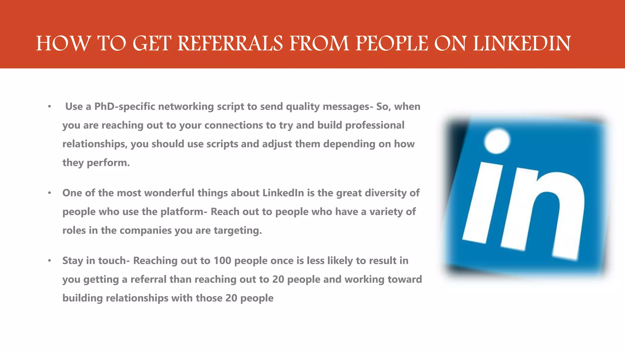 HOW TO GET REFERRALS FROM PEOPLE ON LINKEDIN
• Use a PhD-specific networking script to send quality messages- So, when
you are reaching out to your connections to try and build professional
relationships, you should use scripts and adjust them depending on how
they perform.
• One of the most wonderful things about LinkedIn is the great diversity of
people who use the platform- Reach out to people who have a variety of
roles in the companies you are targeting.
• Stay in touch- Reaching out to 100 people once is less likely to result in
you getting a referral than reaching out to 20 people and working toward
building relationships with those 20 people
 
