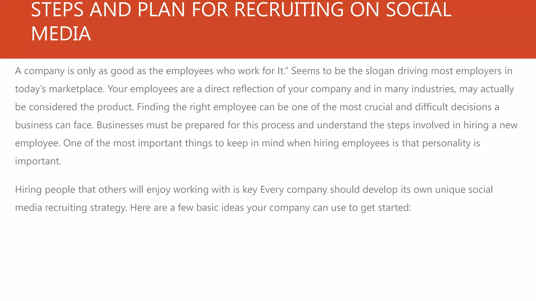 STEPS AND PLAN FOR RECRUITING ON SOCIAL
MEDIA
A company is only as good as the employees who work for It.” Seems to be the slogan driving most employers in
today’s marketplace. Your employees are a direct reflection of your company and in many industries, may actually
be considered the product. Finding the right employee can be one of the most crucial and difficult decisions a
business can face. Businesses must be prepared for this process and understand the steps involved in hiring a new
employee. One of the most important things to keep in mind when hiring employees is that personality is
important.
Hiring people that others will enjoy working with is key Every company should develop its own unique social
media recruiting strategy. Here are a few basic ideas your company can use to get started:
 