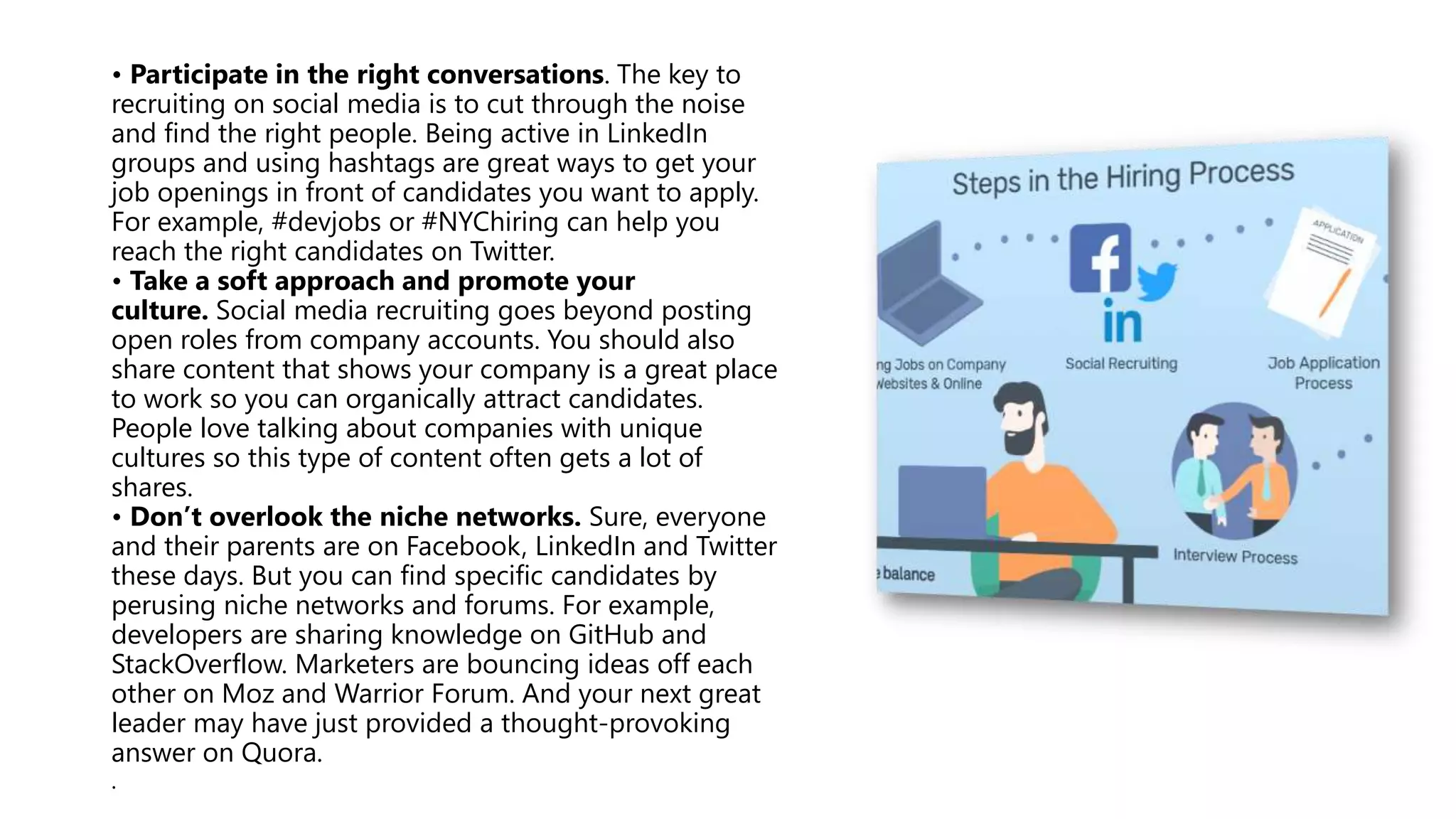 • Participate in the right conversations. The key to
recruiting on social media is to cut through the noise
and find the right people. Being active in LinkedIn
groups and using hashtags are great ways to get your
job openings in front of candidates you want to apply.
For example, #devjobs or #NYChiring can help you
reach the right candidates on Twitter.
• Take a soft approach and promote your
culture. Social media recruiting goes beyond posting
open roles from company accounts. You should also
share content that shows your company is a great place
to work so you can organically attract candidates.
People love talking about companies with unique
cultures so this type of content often gets a lot of
shares.
• Don’t overlook the niche networks. Sure, everyone
and their parents are on Facebook, LinkedIn and Twitter
these days. But you can find specific candidates by
perusing niche networks and forums. For example,
developers are sharing knowledge on GitHub and
StackOverflow. Marketers are bouncing ideas off each
other on Moz and Warrior Forum. And your next great
leader may have just provided a thought-provoking
answer on Quora.
.
 