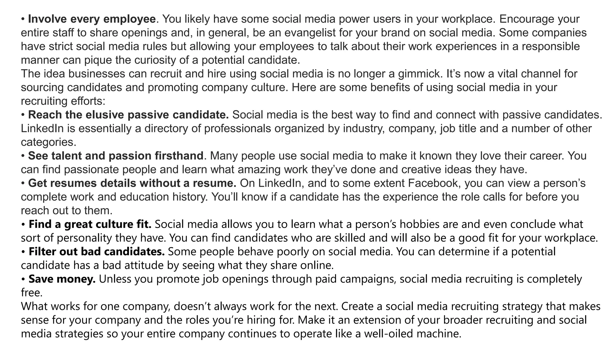 • Involve every employee. You likely have some social media power users in your workplace. Encourage your
entire staff to share openings and, in general, be an evangelist for your brand on social media. Some companies
have strict social media rules but allowing your employees to talk about their work experiences in a responsible
manner can pique the curiosity of a potential candidate.
The idea businesses can recruit and hire using social media is no longer a gimmick. It’s now a vital channel for
sourcing candidates and promoting company culture. Here are some benefits of using social media in your
recruiting efforts:
• Reach the elusive passive candidate. Social media is the best way to find and connect with passive candidates.
LinkedIn is essentially a directory of professionals organized by industry, company, job title and a number of other
categories.
• See talent and passion firsthand. Many people use social media to make it known they love their career. You
can find passionate people and learn what amazing work they’ve done and creative ideas they have.
• Get resumes details without a resume. On LinkedIn, and to some extent Facebook, you can view a person’s
complete work and education history. You’ll know if a candidate has the experience the role calls for before you
reach out to them.
• Find a great culture fit. Social media allows you to learn what a person’s hobbies are and even conclude what
sort of personality they have. You can find candidates who are skilled and will also be a good fit for your workplace.
• Filter out bad candidates. Some people behave poorly on social media. You can determine if a potential
candidate has a bad attitude by seeing what they share online.
• Save money. Unless you promote job openings through paid campaigns, social media recruiting is completely
free.
What works for one company, doesn’t always work for the next. Create a social media recruiting strategy that makes
sense for your company and the roles you’re hiring for. Make it an extension of your broader recruiting and social
media strategies so your entire company continues to operate like a well-oiled machine.
 