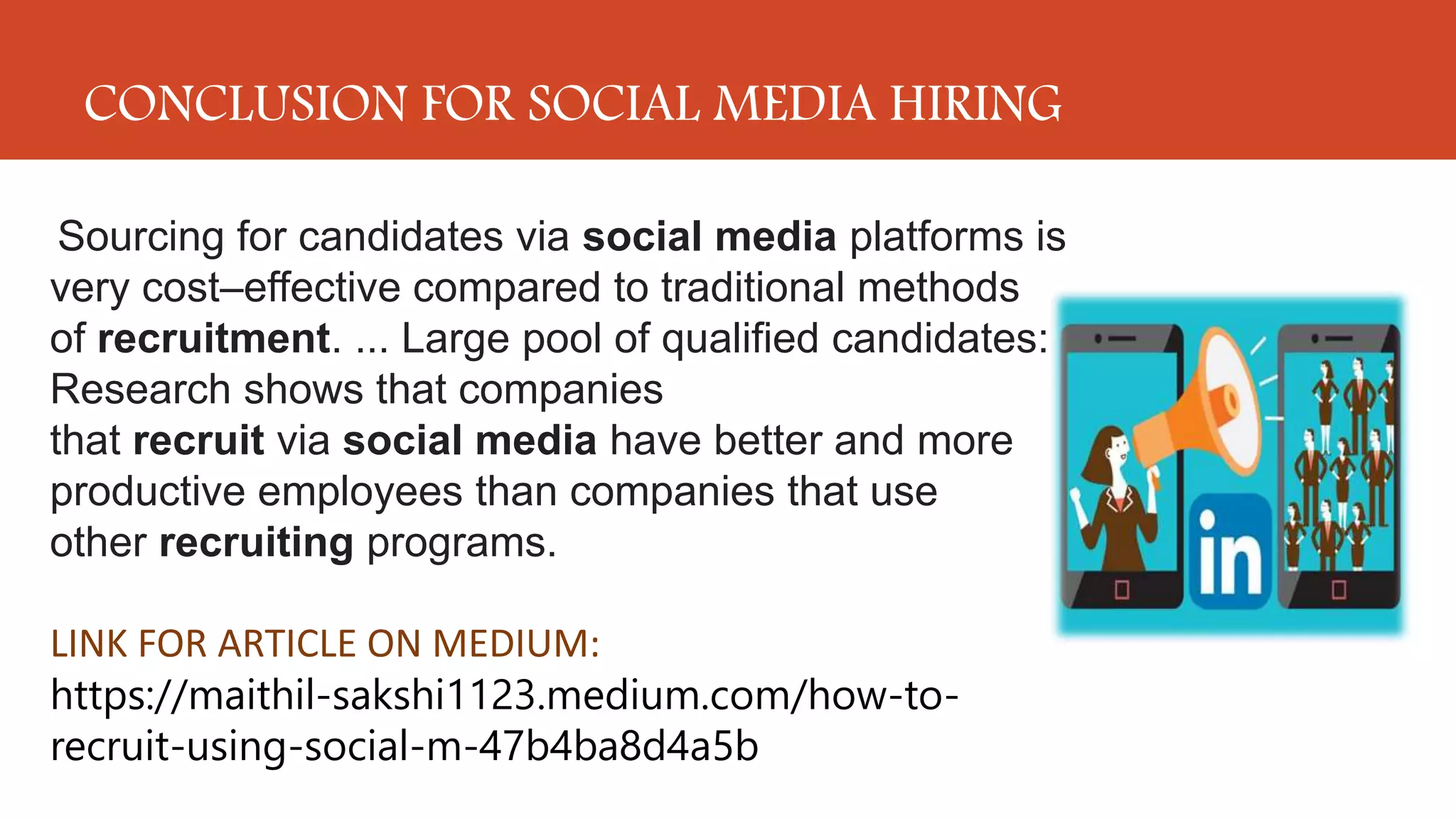 CONCLUSION FOR SOCIAL MEDIA HIRING
Sourcing for candidates via social media platforms is
very cost–effective compared to traditional methods
of recruitment. ... Large pool of qualified candidates:
Research shows that companies
that recruit via social media have better and more
productive employees than companies that use
other recruiting programs.
LINK FOR ARTICLE ON MEDIUM:
https://maithil-sakshi1123.medium.com/how-to-
recruit-using-social-m-47b4ba8d4a5b
 