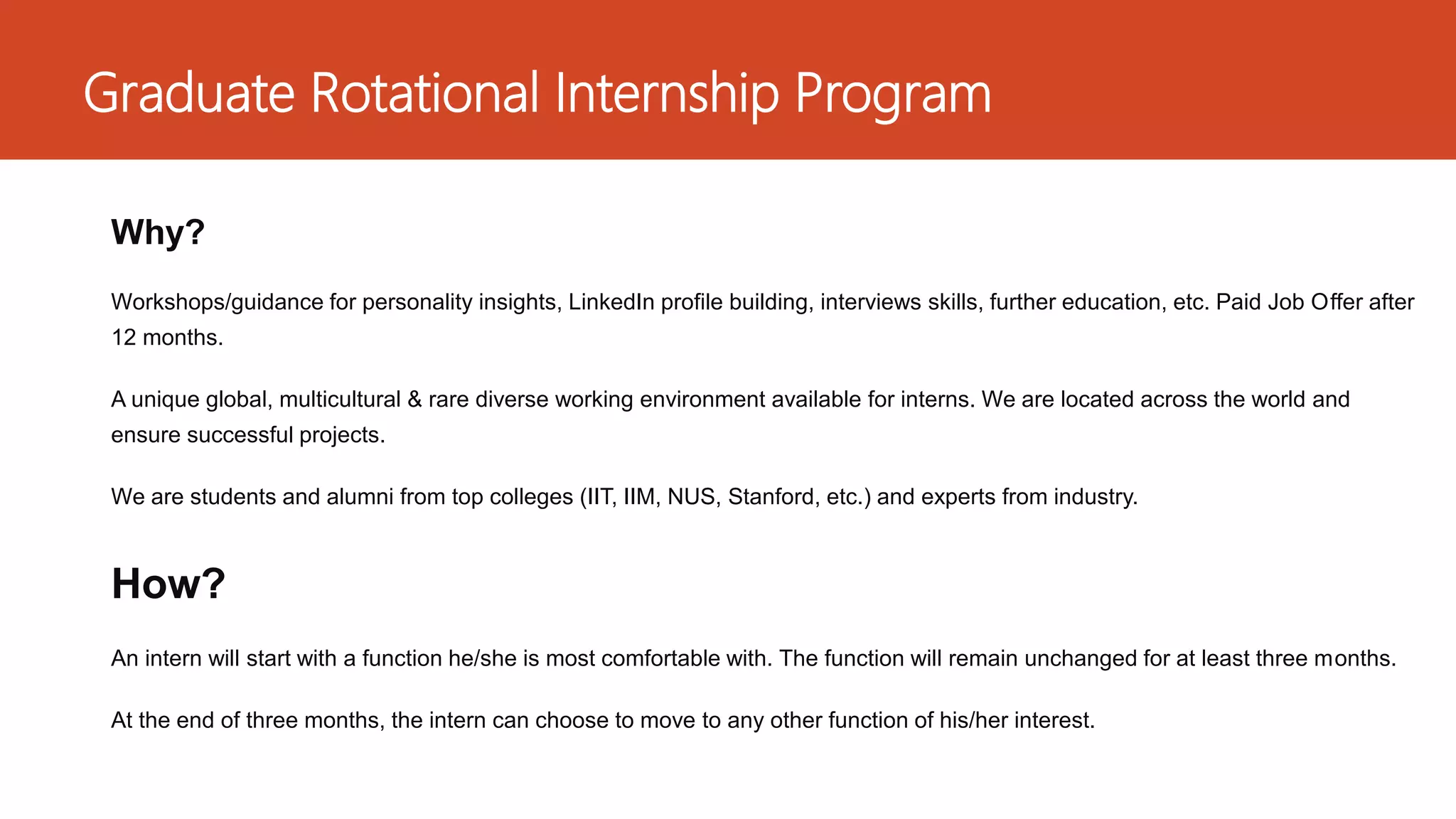 Graduate Rotational Internship Program
Why?
Workshops/guidance for personality insights, LinkedIn profile building, interviews skills, further education, etc. Paid Job Offer after
12 months.
A unique global, multicultural & rare diverse working environment available for interns. We are located across the world and
ensure successful projects.
We are students and alumni from top colleges (IIT, IIM, NUS, Stanford, etc.) and experts from industry.
How?
An intern will start with a function he/she is most comfortable with. The function will remain unchanged for at least three months.
At the end of three months, the intern can choose to move to any other function of his/her interest.
 