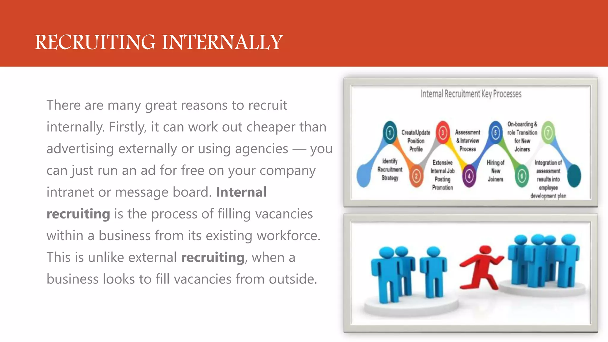 RECRUITING INTERNALLY
There are many great reasons to recruit
internally. Firstly, it can work out cheaper than
advertising externally or using agencies — you
can just run an ad for free on your company
intranet or message board. Internal
recruiting is the process of filling vacancies
within a business from its existing workforce.
This is unlike external recruiting, when a
business looks to fill vacancies from outside.
 