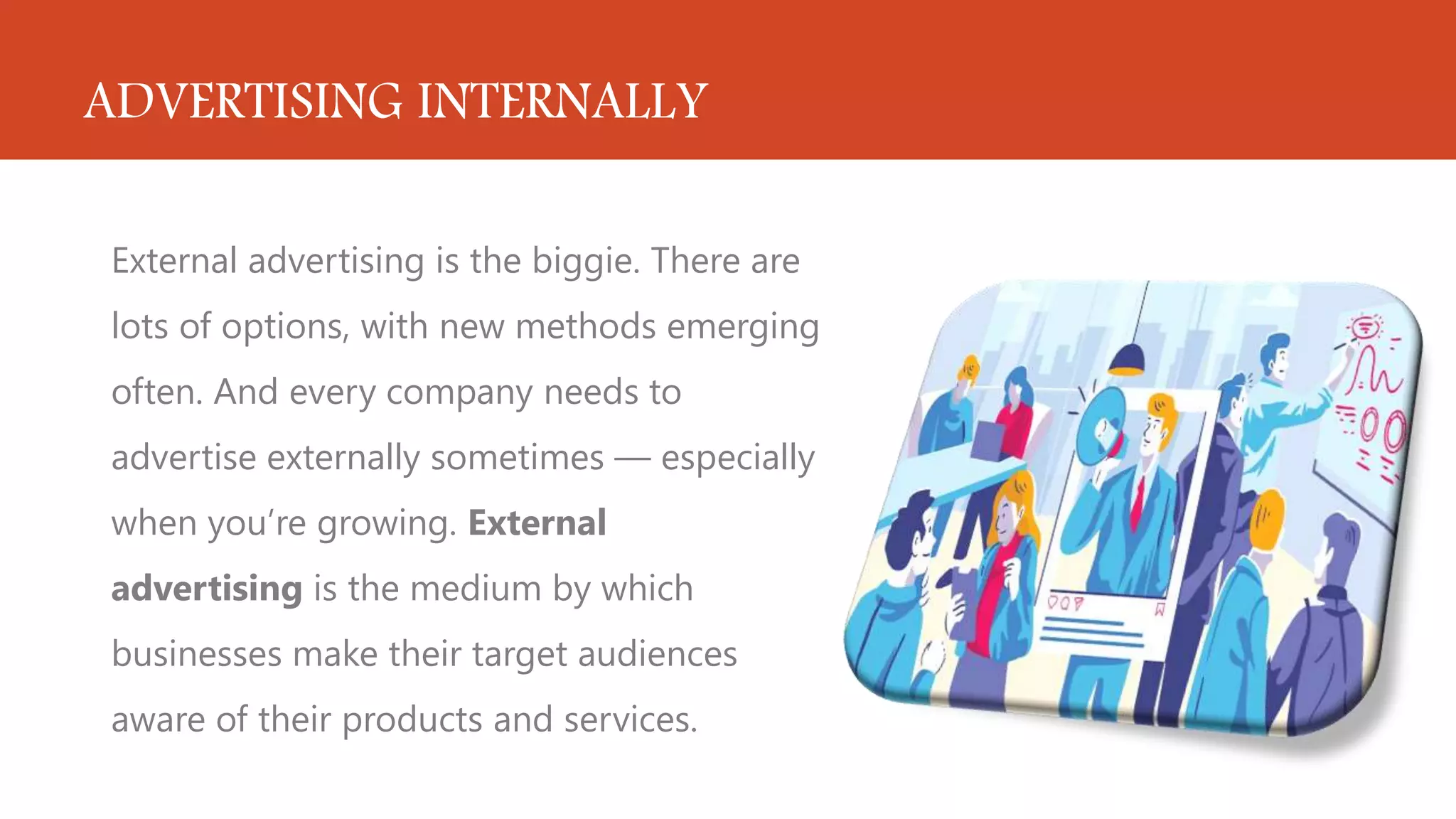 ADVERTISING INTERNALLY
External advertising is the biggie. There are
lots of options, with new methods emerging
often. And every company needs to
advertise externally sometimes — especially
when you’re growing. External
advertising is the medium by which
businesses make their target audiences
aware of their products and services.
 