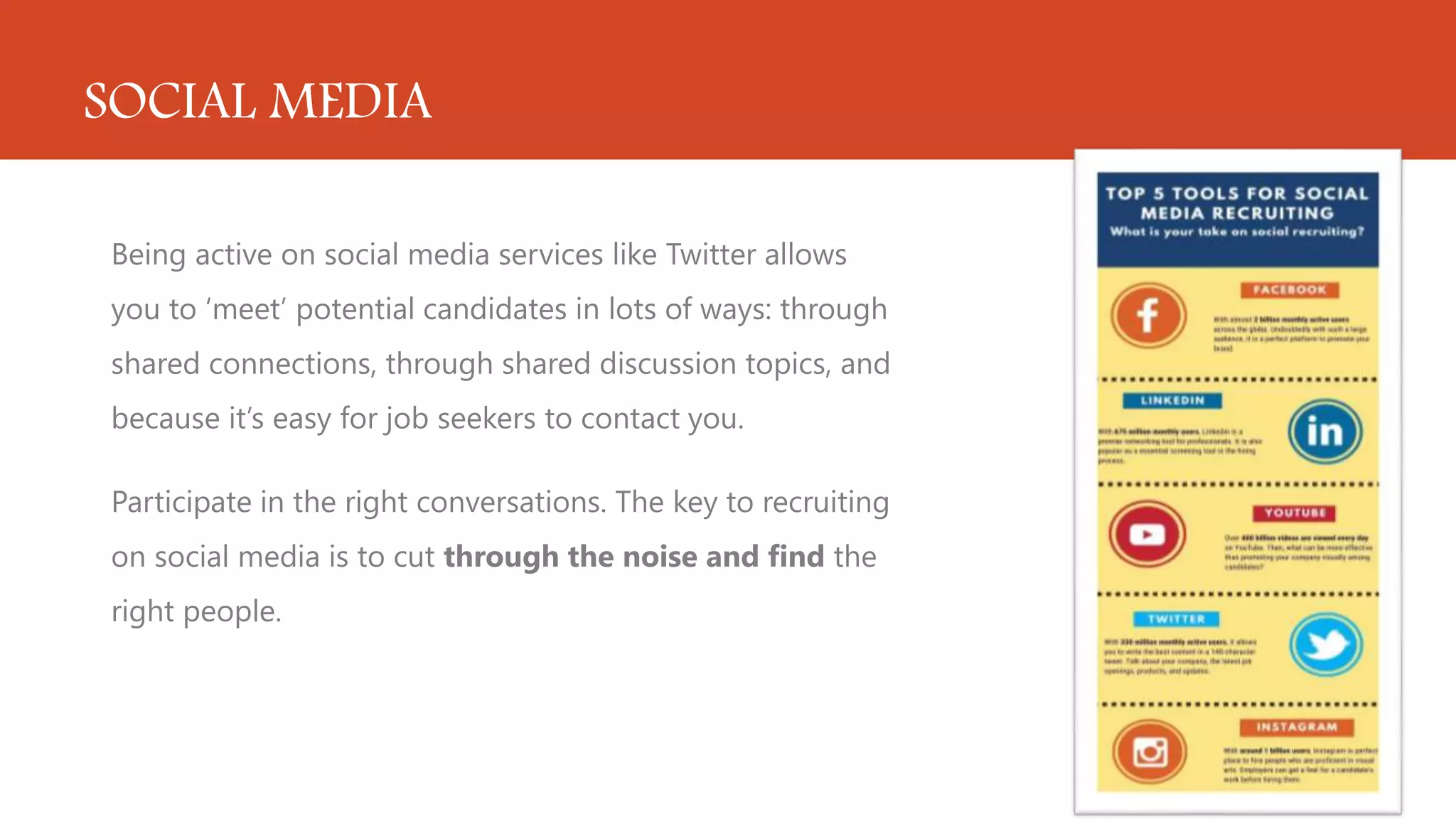 SOCIAL MEDIA
Being active on social media services like Twitter allows
you to ‘meet’ potential candidates in lots of ways: through
shared connections, through shared discussion topics, and
because it’s easy for job seekers to contact you.
Participate in the right conversations. The key to recruiting
on social media is to cut through the noise and find the
right people.
 