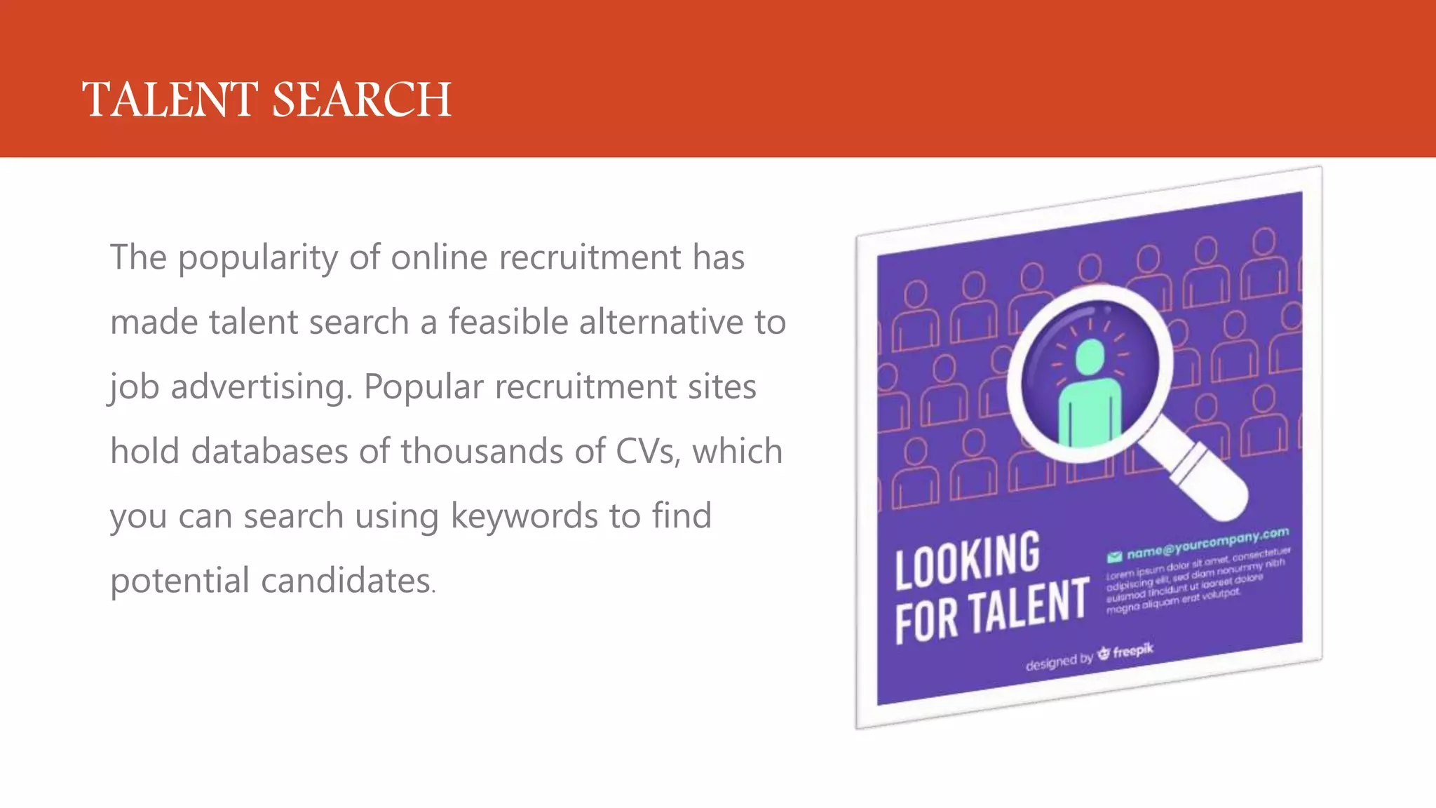 TALENT SEARCH
The popularity of online recruitment has
made talent search a feasible alternative to
job advertising. Popular recruitment sites
hold databases of thousands of CVs, which
you can search using keywords to find
potential candidates.
 