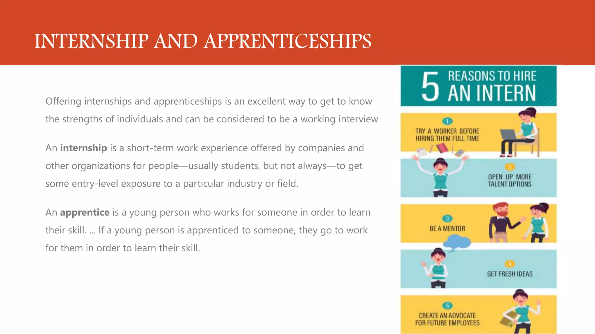 INTERNSHIP AND APPRENTICESHIPS
Offering internships and apprenticeships is an excellent way to get to know
the strengths of individuals and can be considered to be a working interview
An internship is a short-term work experience offered by companies and
other organizations for people—usually students, but not always—to get
some entry-level exposure to a particular industry or field.
An apprentice is a young person who works for someone in order to learn
their skill. ... If a young person is apprenticed to someone, they go to work
for them in order to learn their skill.
 