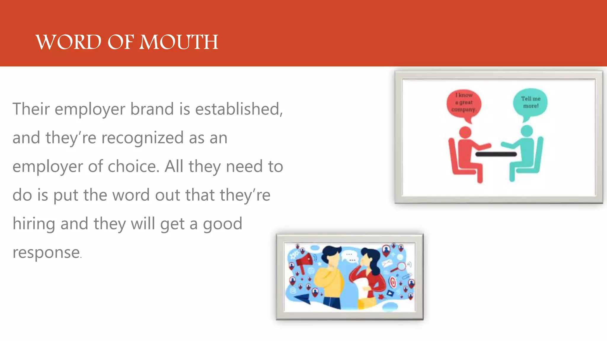 WORD OF MOUTH
Their employer brand is established,
and they’re recognized as an
employer of choice. All they need to
do is put the word out that they’re
hiring and they will get a good
response.
 